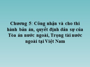 Bài giảng Tư pháp quốc tế - Chương 5: Công nhận và cho thi hành bản án, quyết định dân sự của Tòa án nước ngoài, trọng tài nước ngoài tại Việt Nam